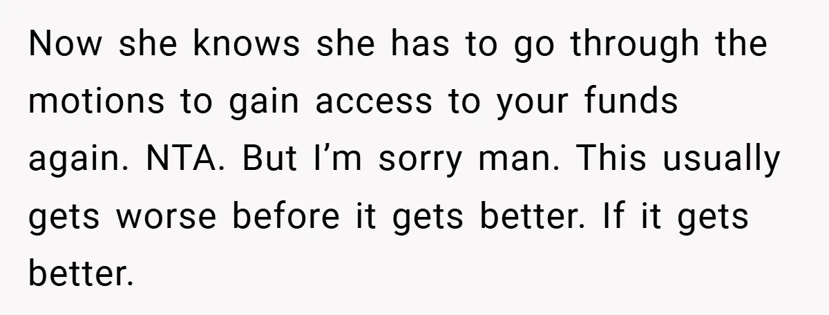Now she knows she has to go through the motions to gain access to your funds again. NTA. But I’m sorry man. This usually gets worse before it gets better....