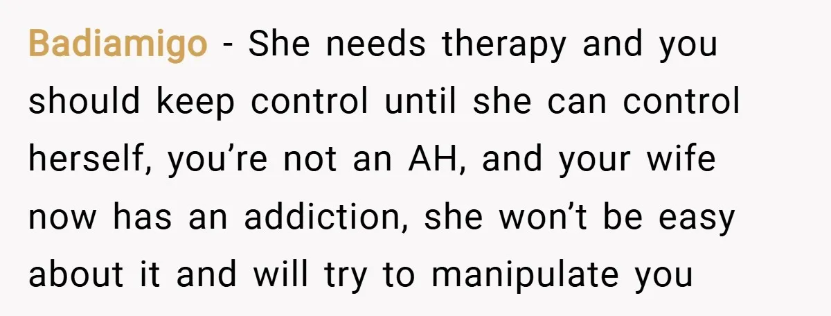 Badiamigo − She needs therapy and you should keep control until she can control herself, you’re not an AH, and your wife now has an addiction, she won’t be easy...