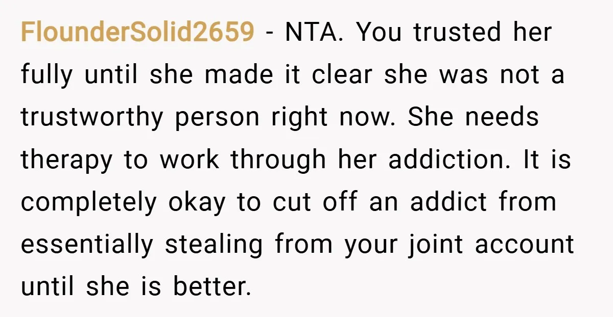 FlounderSolid2659 − NTA. You trusted her fully until she made it clear she was not a trustworthy person right now. She needs therapy to work through her addiction. It is...