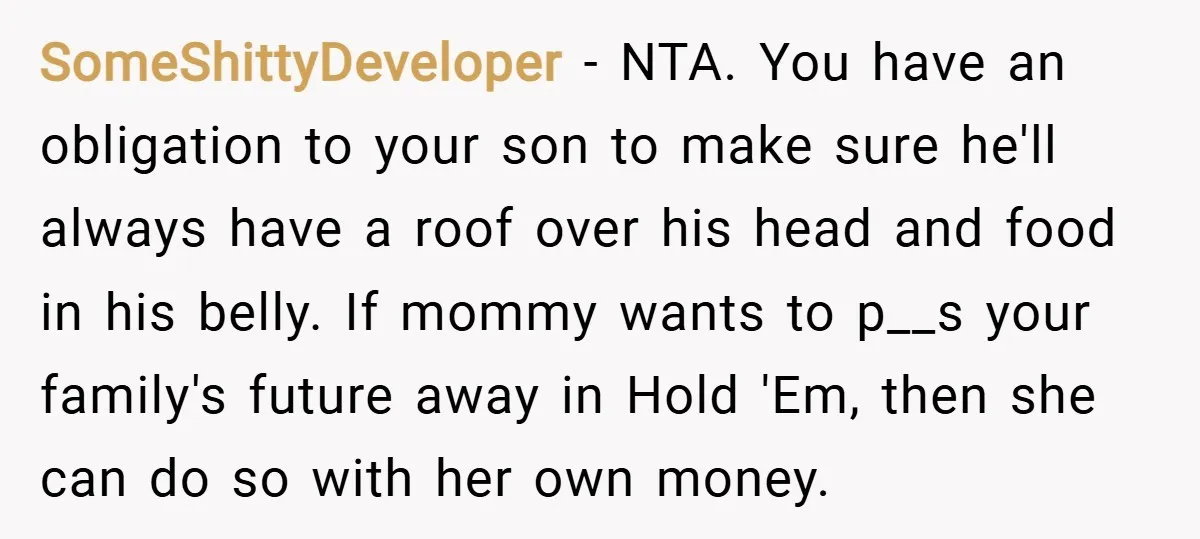 SomeShittyDeveloper − NTA. You have an obligation to your son to make sure he'll always have a roof over his head and food in his belly. If mommy wants to...