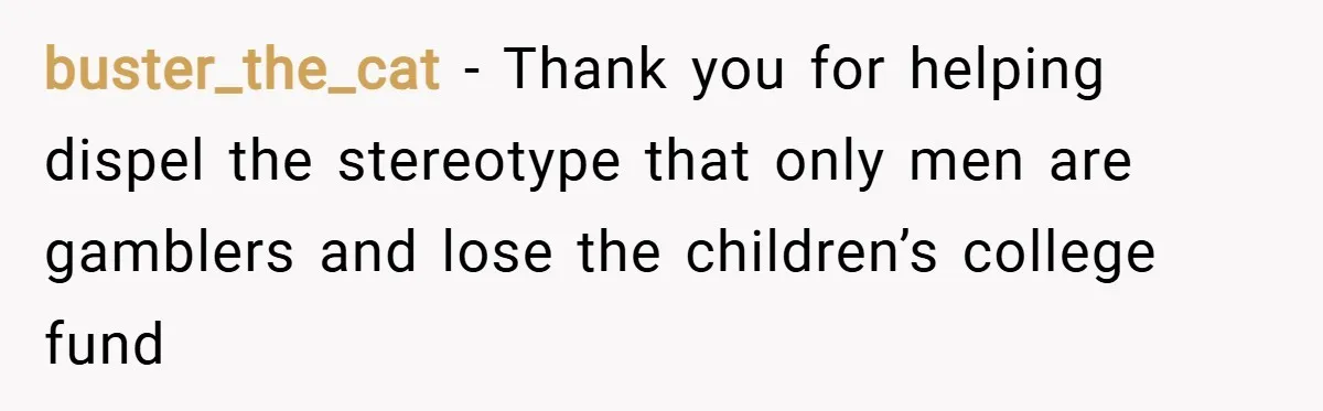 buster_the_cat − Thank you for helping dispel the stereotype that only men are gamblers and lose the children’s college fund