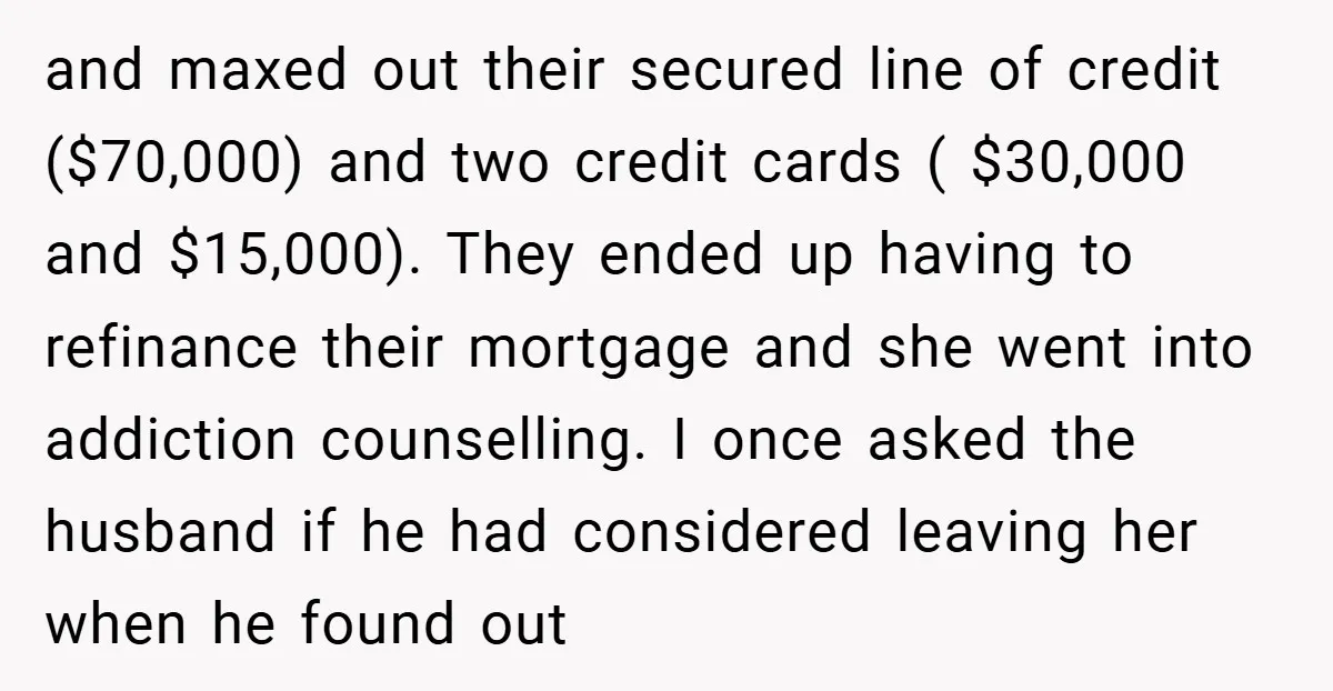 and maxed out their secured line of credit ($70,000) and two credit cards ( $30,000 and $15,000). They ended up having to refinance their mortgage and she went into addiction...
