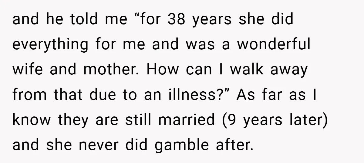 and he told me “for 38 years she did everything for me and was a wonderful wife and mother. How can I walk away from that due to an illness?”...