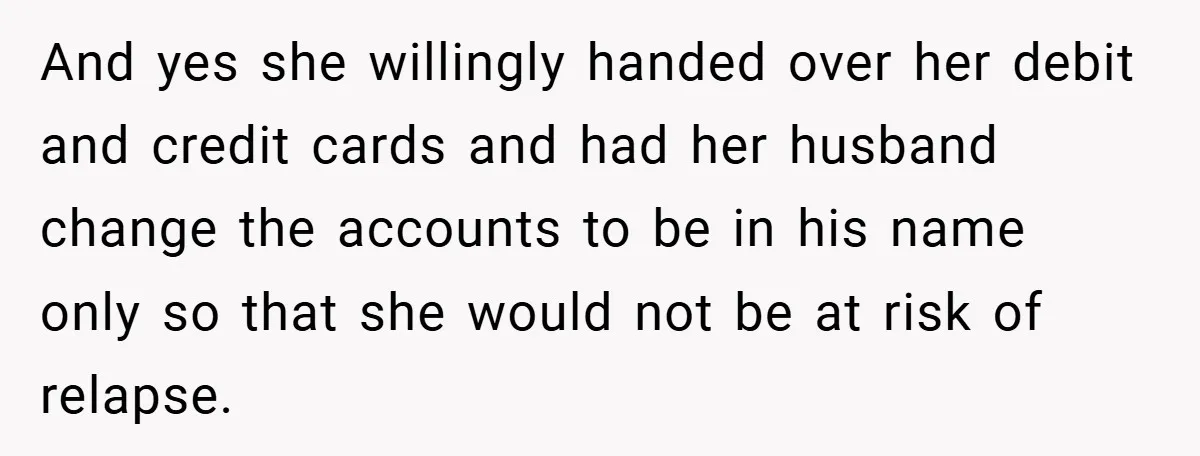 And yes she willingly handed over her debit and credit cards and had her husband change the accounts to be in his name only so that she would not be...