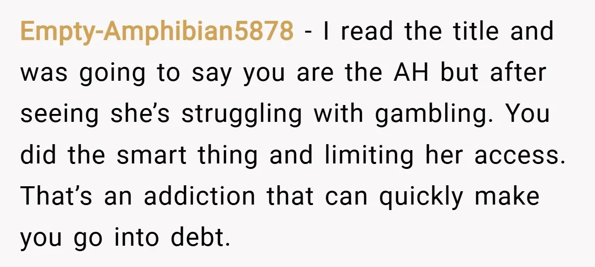 Empty-Amphibian5878 − I read the title and was going to say you are the AH but after seeing she’s struggling with gambling. You did the smart thing and limiting her...