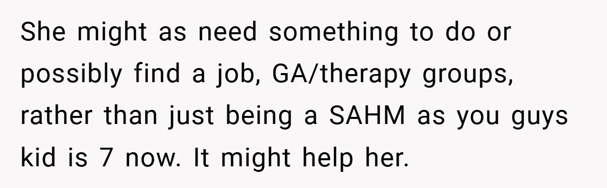 She might as need something to do or possibly find a job, GA/therapy groups, rather than just being a SAHM as you guys kid is 7 now. It might help...