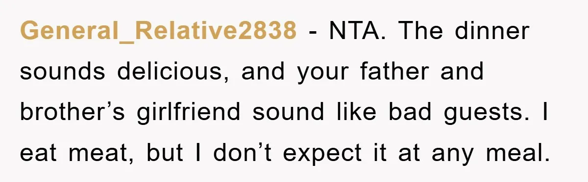 General_Relative2838 − NTA. The dinner sounds delicious, and your father and brother’s girlfriend sound like bad guests. I eat meat, but I don’t expect it at any meal.
