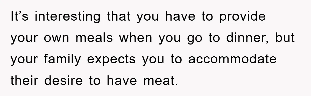 It’s interesting that you have to provide your own meals when you go to dinner, but your family expects you to accommodate their desire to have meat.