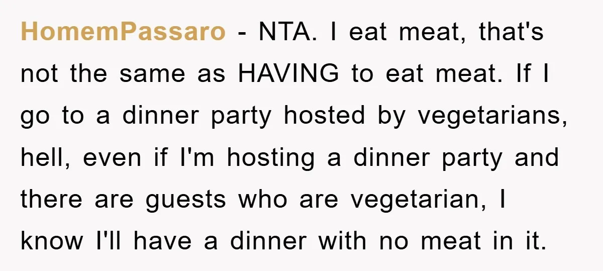 HomemPassaro − NTA. I eat meat, that's not the same as HAVING to eat meat. If I go to a dinner party hosted by vegetarians, hell, even if I'm hosting...