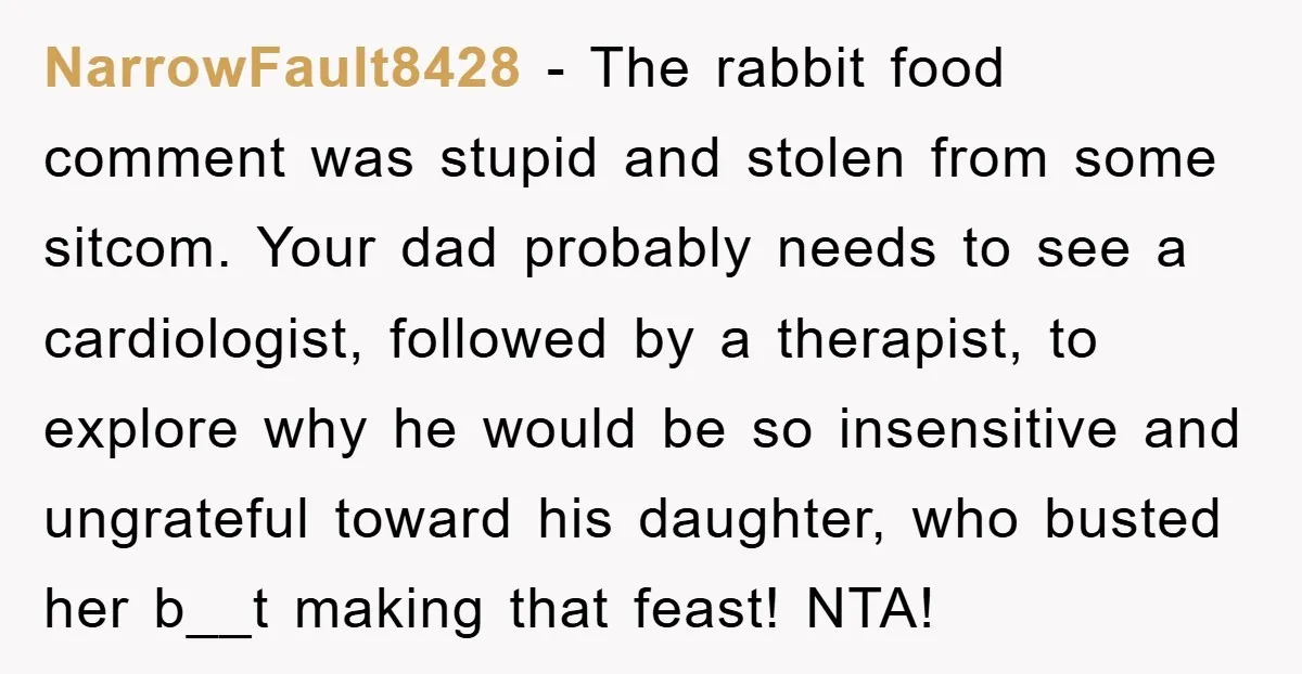 NarrowFault8428 − The rabbit food comment was stupid and stolen from some sitcom. Your dad probably needs to see a cardiologist, followed by a therapist, to explore why he would...