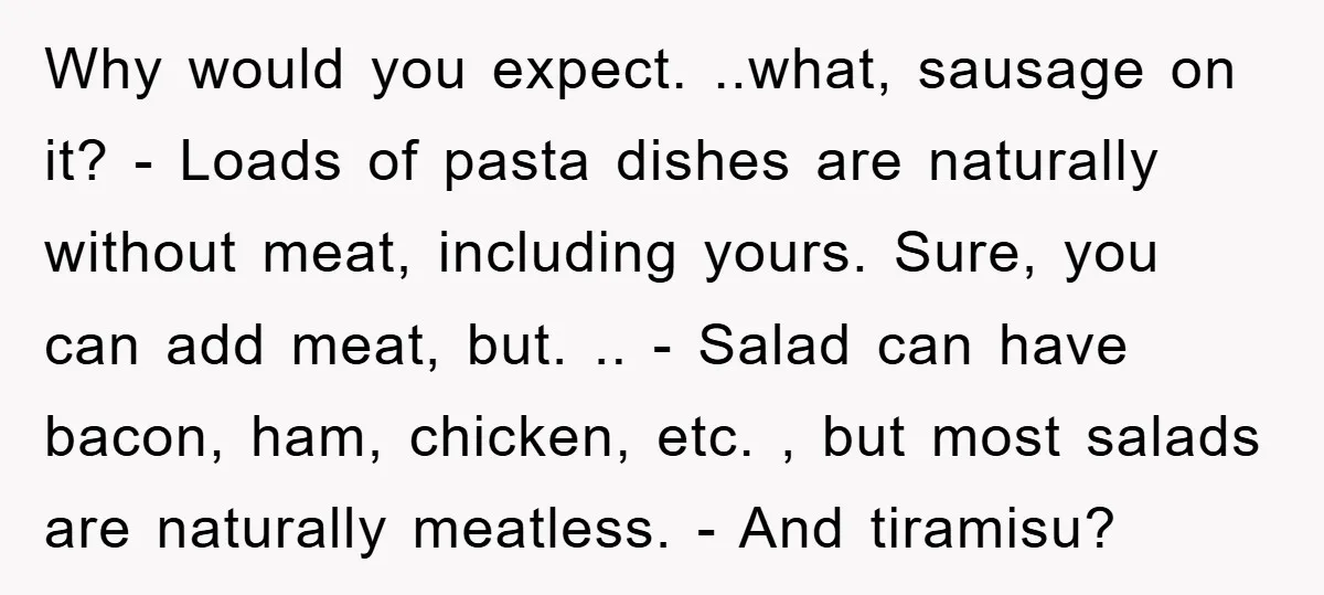 Why would you expect. ..what, sausage on it? - Loads of pasta dishes are naturally without meat, including yours. Sure, you can add meat, but. .. - Salad can have...