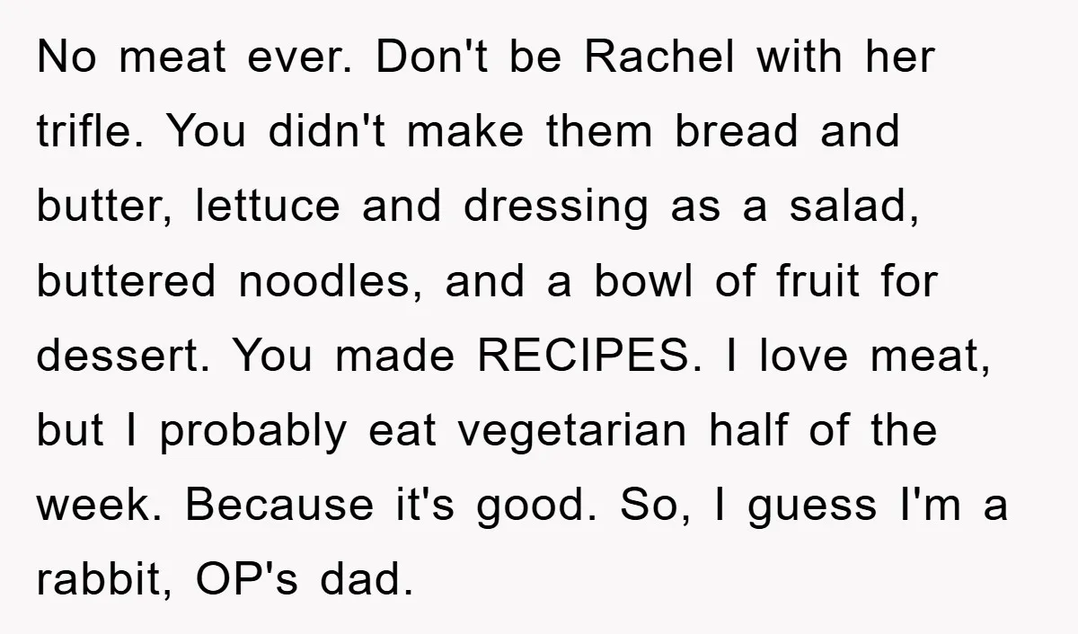 No meat ever. Don't be Rachel with her trifle. You didn't make them bread and butter, lettuce and dressing as a salad, buttered noodles, and a bowl of fruit for...