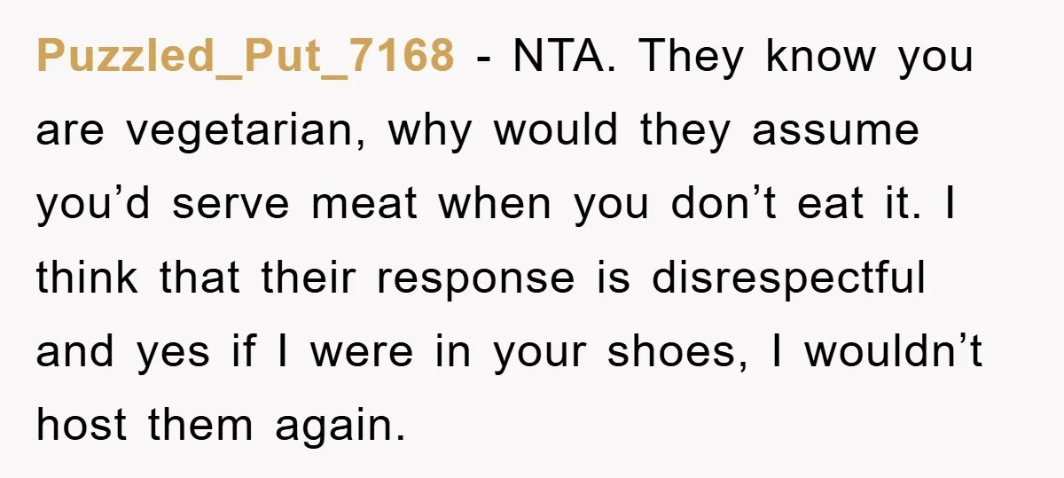Puzzled_Put_7168 − NTA. They know you are vegetarian, why would they assume you’d serve meat when you don’t eat it. I think that their response is disrespectful and yes if...