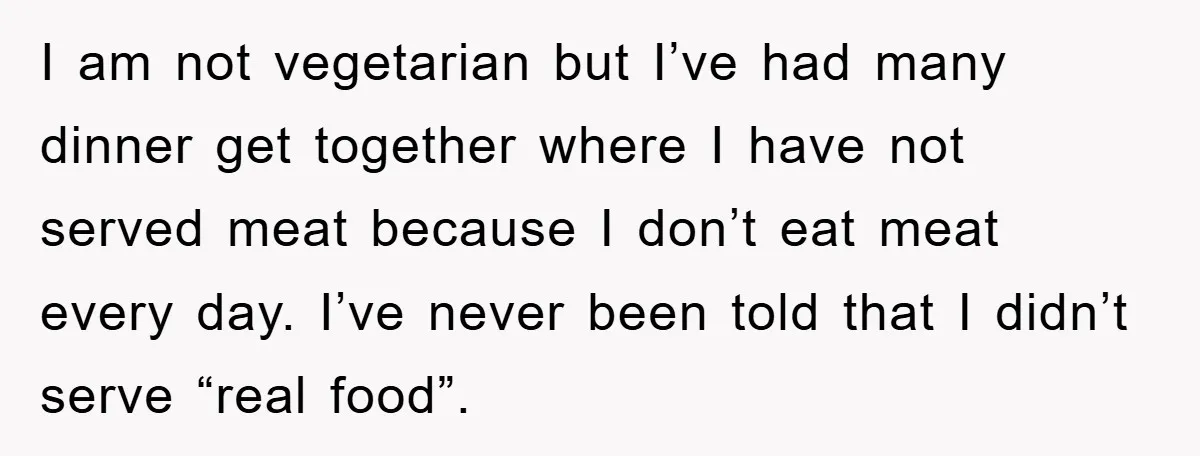 I am not vegetarian but I’ve had many dinner get together where I have not served meat because I don’t eat meat every day. I’ve never been told that I...