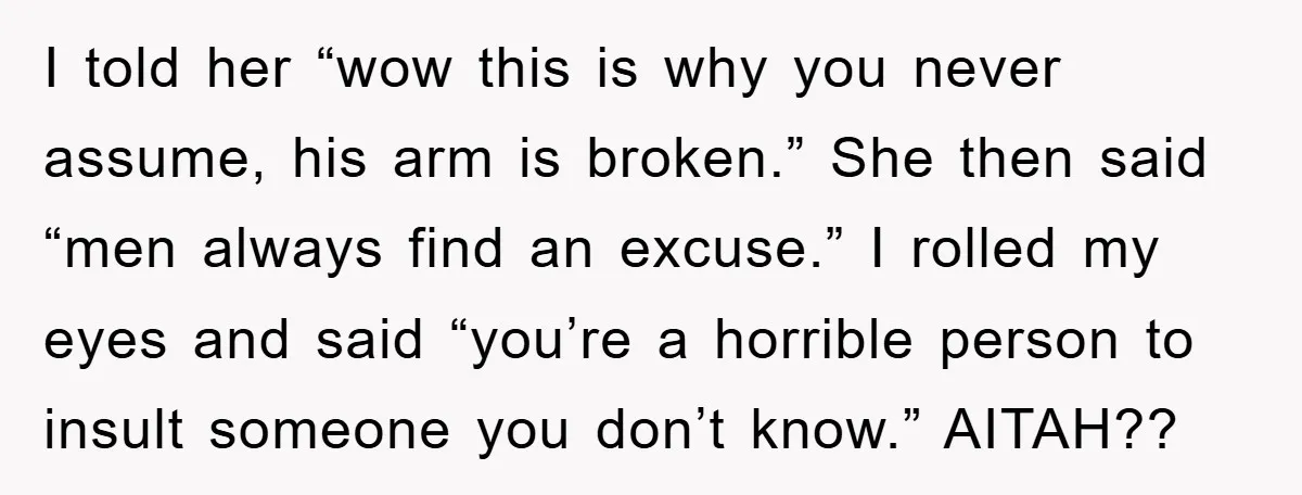 I told her “wow this is why you never assume, his arm is broken.” She then said “men always find an excuse.” I rolled my eyes and said “you’re a...