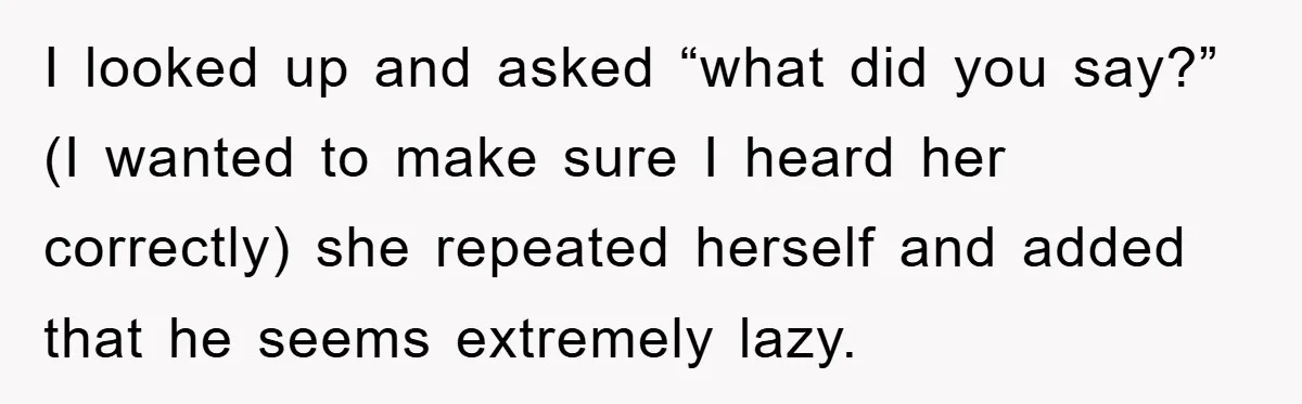 I looked up and asked “what did you say?” (I wanted to make sure I heard her correctly) she repeated herself and added that he seems extremely lazy.