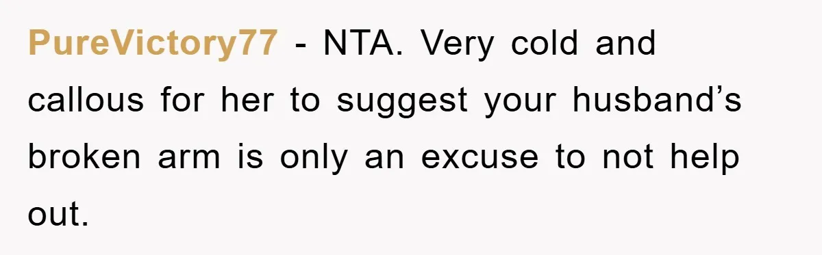 PureVictory77 − NTA. Very cold and callous for her to suggest your husband’s broken arm is only an excuse to not help out.
