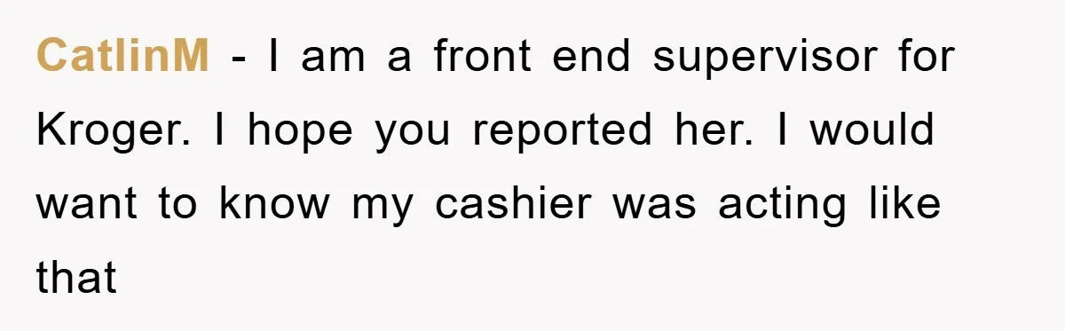 CatlinM − I am a front end supervisor for Kroger. I hope you reported her. I would want to know my cashier was acting like that