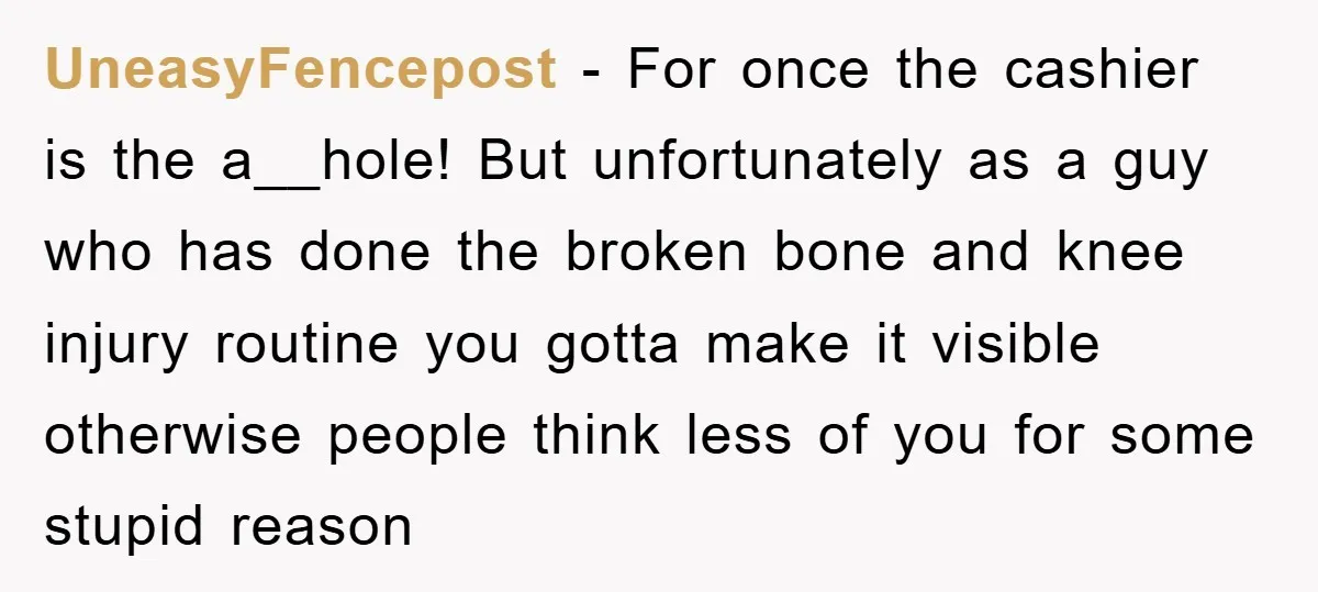 UneasyFencepost − For once the cashier is the a__hole! But unfortunately as a guy who has done the broken bone and knee injury routine you gotta make it visible otherwise...