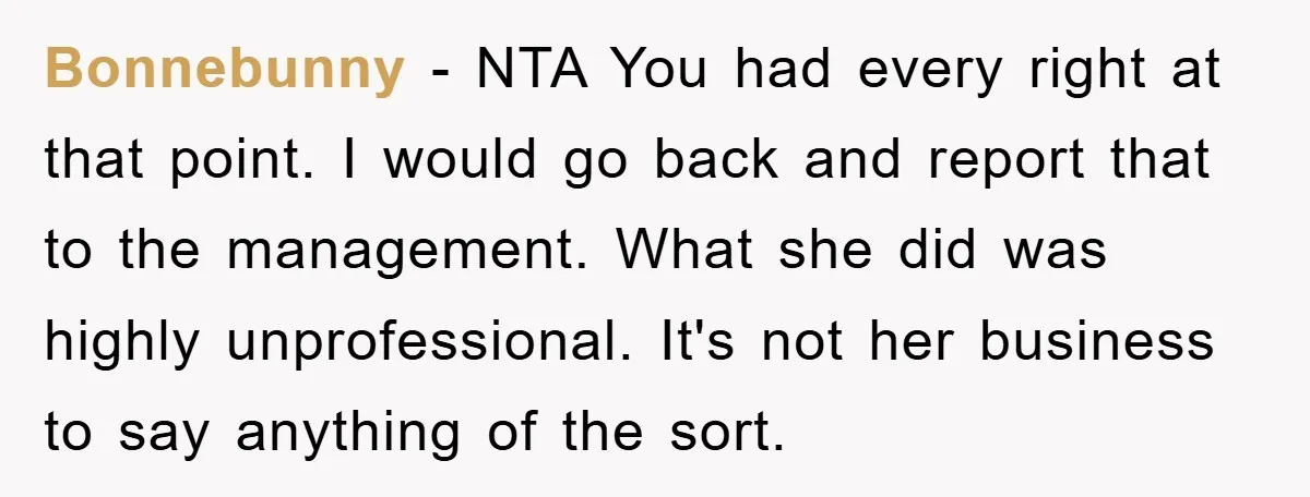 Bonnebunny − NTA You had every right at that point. I would go back and report that to the management. What she did was highly unprofessional. It's not her business...