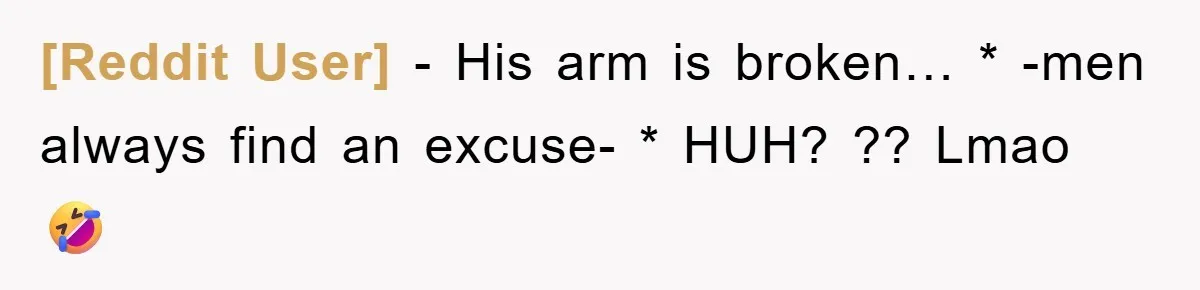 [Reddit User] − His arm is broken… * -men always find an excuse- * HUH? ?? Lmao 🤣