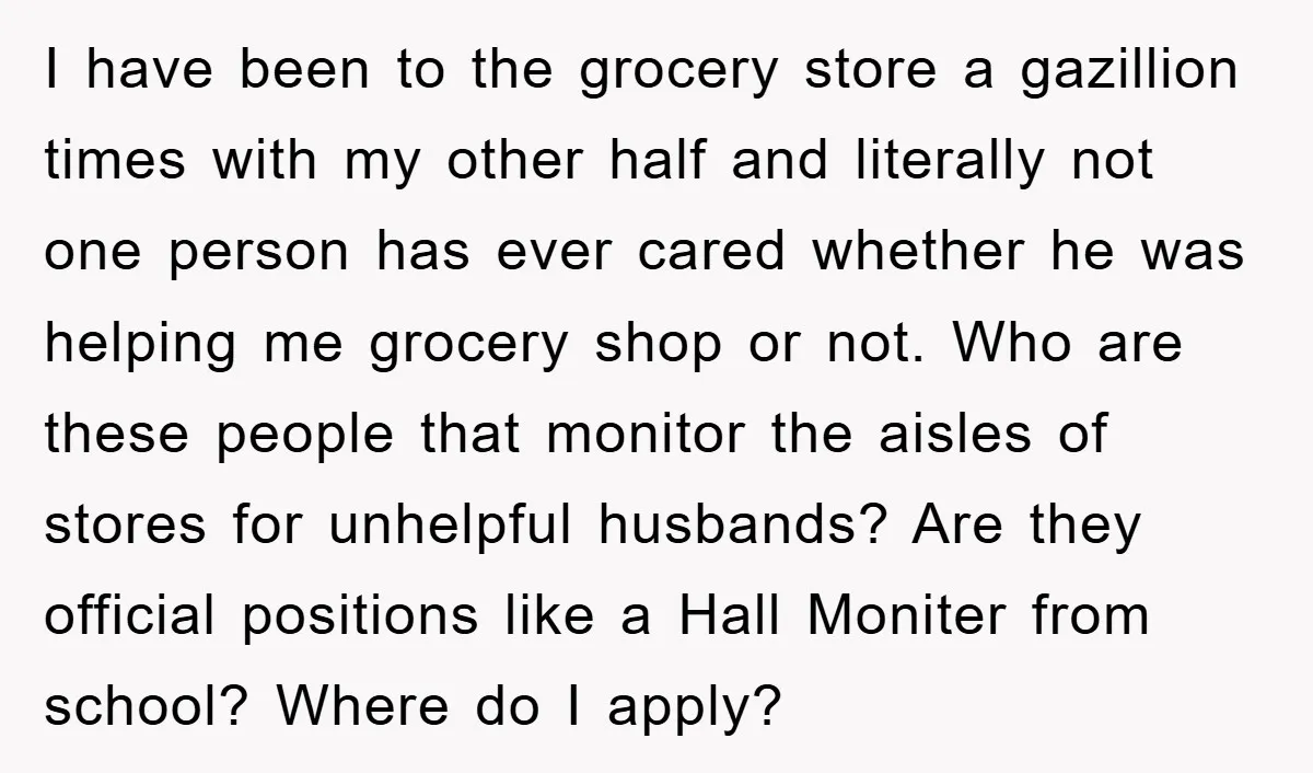 I have been to the grocery store a gazillion times with my other half and literally not one person has ever cared whether he was helping me grocery shop or...