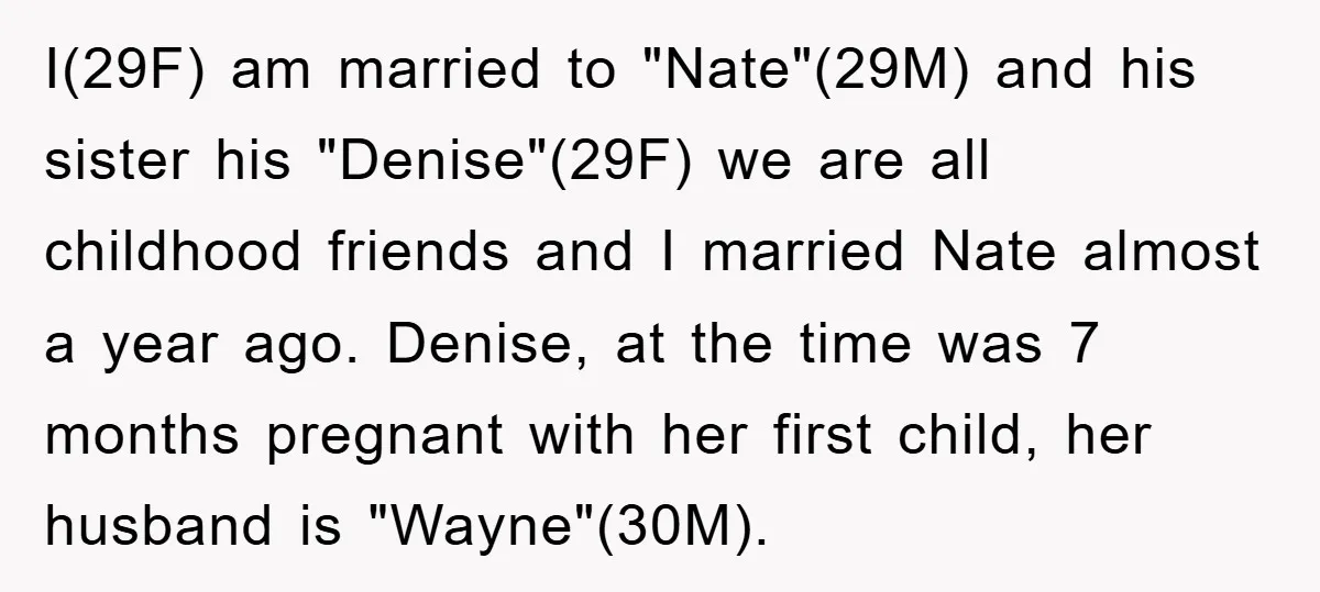 I(29F) am married to "Nate"(29M) and his sister his "Denise"(29F) we are all childhood friends and I married Nate almost a year ago. Denise, at the time was 7 months...