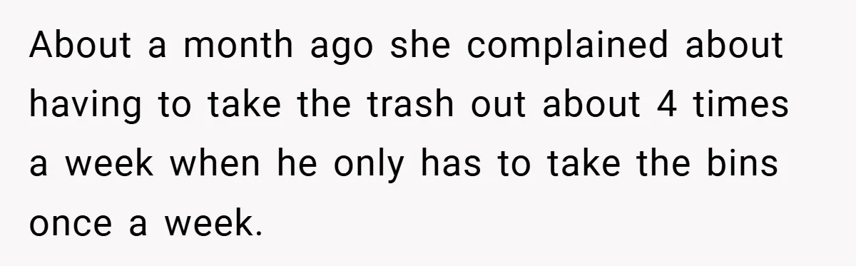 About a month ago she complained about having to take the trash out about 4 times a week when he only has to take the bins once a week.