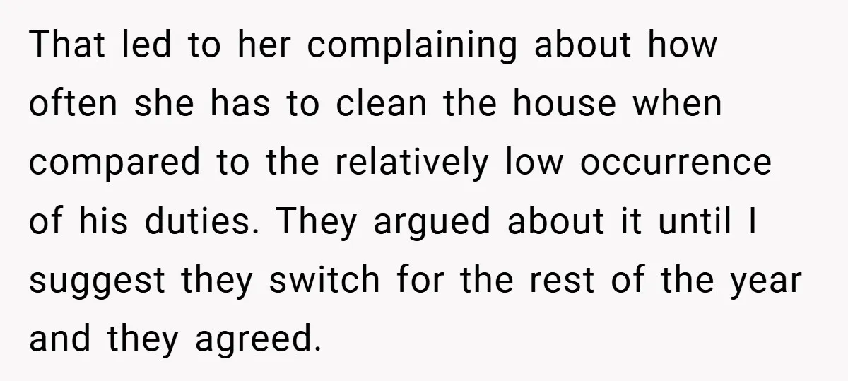 That led to her complaining about how often she has to clean the house when compared to the relatively low occurrence of his duties. They argued about it until I...