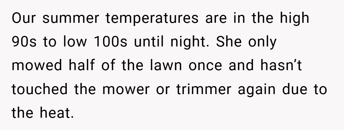 Our summer temperatures are in the high 90s to low 100s until night. She only mowed half of the lawn once and hasn’t touched the mower or trimmer again due...