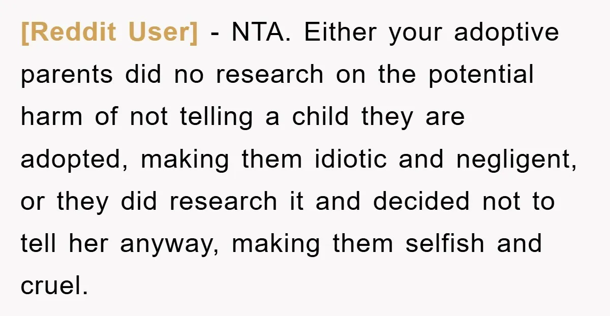 [Reddit User] − NTA. Either your adoptive parents did no research on the potential harm of not telling a child they are adopted, making them idiotic and negligent, or they...