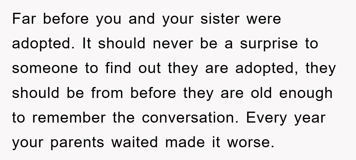 Far before you and your sister were adopted. It should never be a surprise to someone to find out they are adopted, they should be from before they are old...