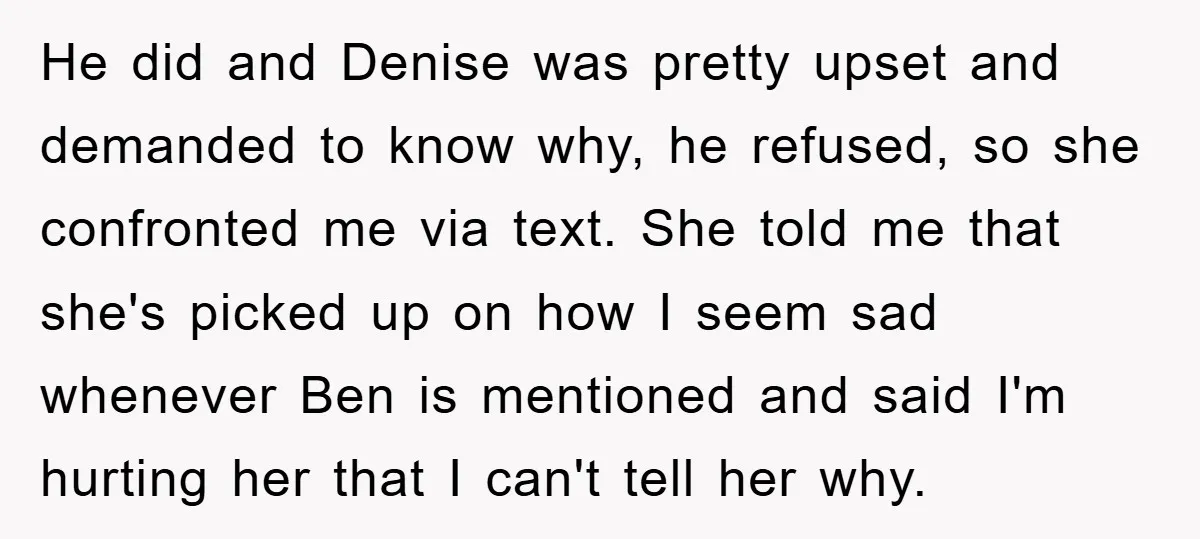 He did and Denise was pretty upset and demanded to know why, he refused, so she confronted me via text. She told me that she's picked up on how I...