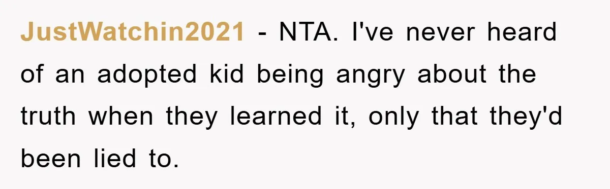 JustWatchin2021 − NTA. I've never heard of an adopted kid being angry about the truth when they learned it, only that they'd been lied to.