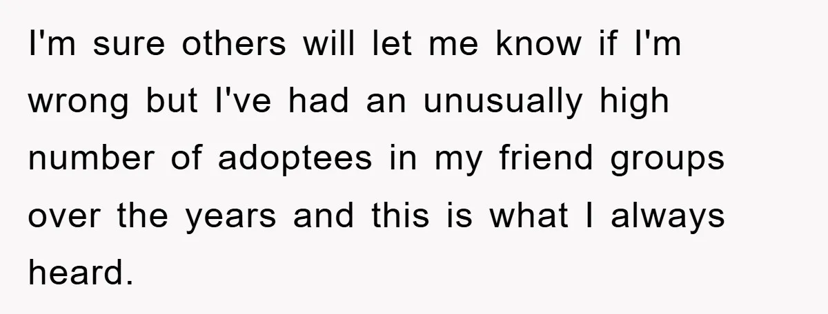 I'm sure others will let me know if I'm wrong but I've had an unusually high number of adoptees in my friend groups over the years and this is what...