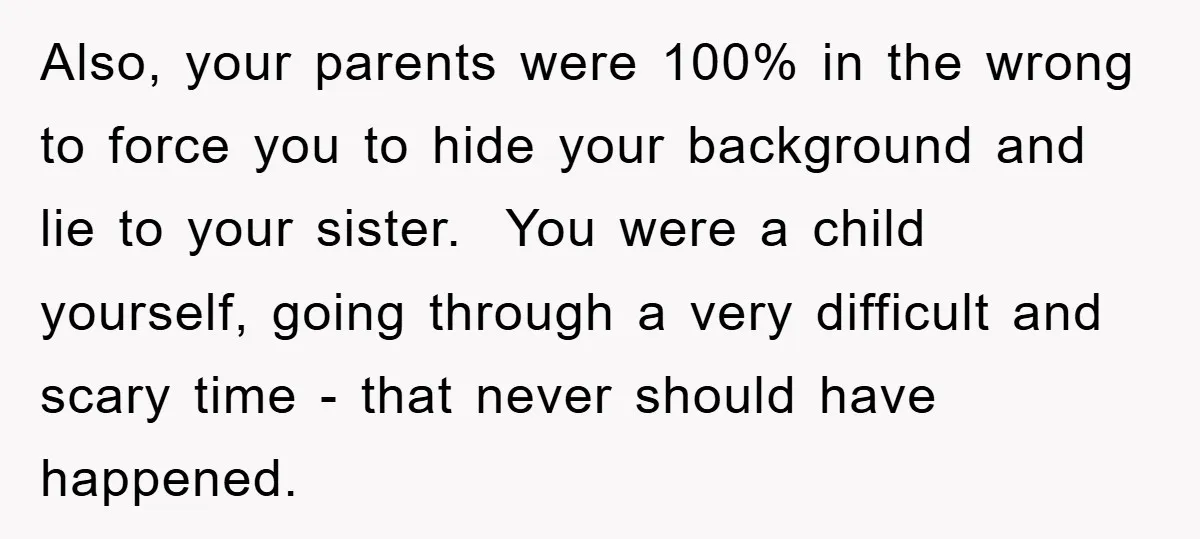Also, your parents were 100% in the wrong to force you to hide your background and lie to your sister. You were a child yourself, going through a very difficult...