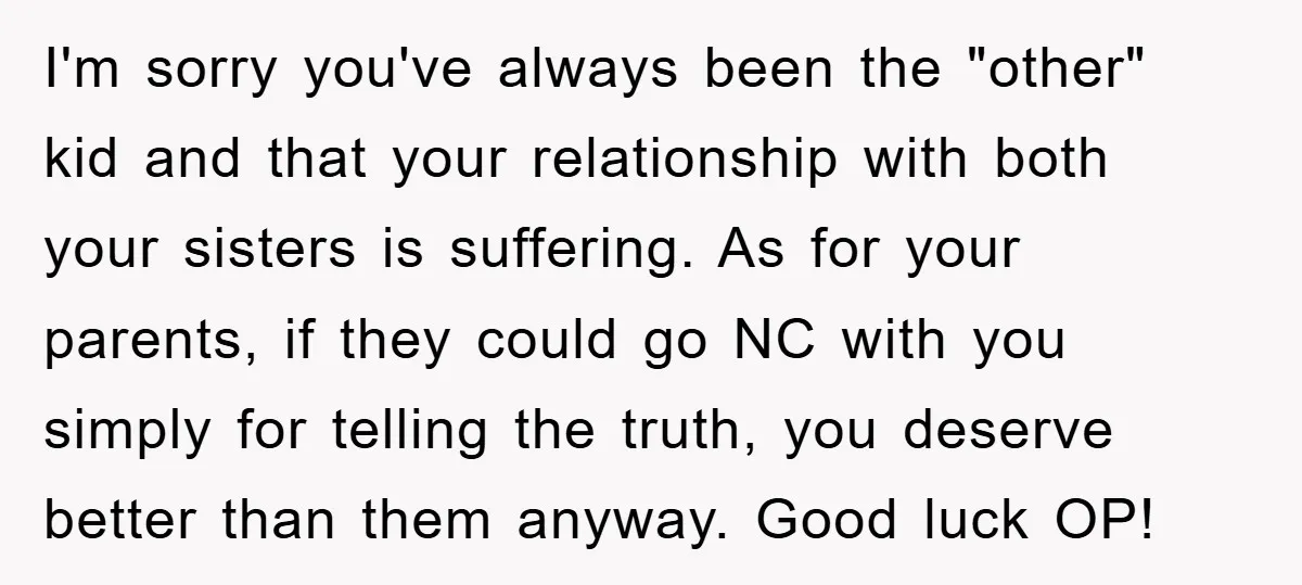 I'm sorry you've always been the "other" kid and that your relationship with both your sisters is suffering. As for your parents, if they could go NC with you simply...