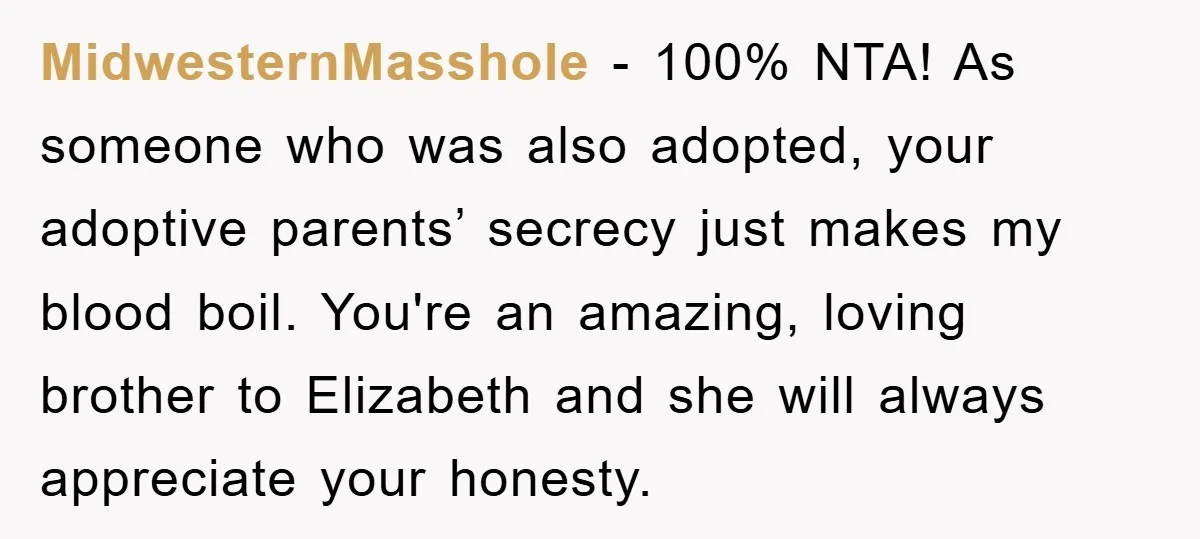 MidwesternMasshole − 100% NTA! As someone who was also adopted, your adoptive parents’ secrecy just makes my blood boil. You're an amazing, loving brother to Elizabeth and she will always...