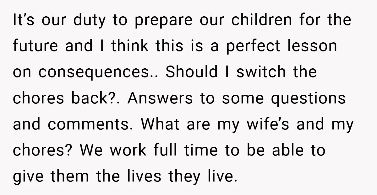 It’s our duty to prepare our children for the future and I think this is a perfect lesson on consequences.. Should I switch the chores back?. Answers to some questions...