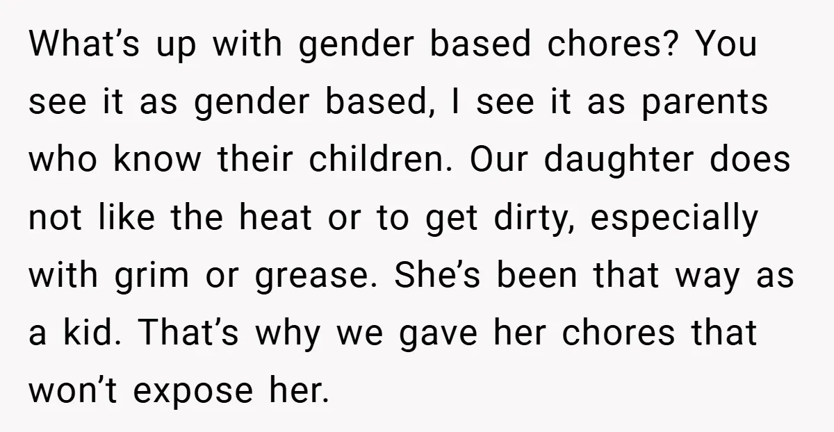 What’s up with gender based chores? You see it as gender based, I see it as parents who know their children. Our daughter does not like the heat or to...