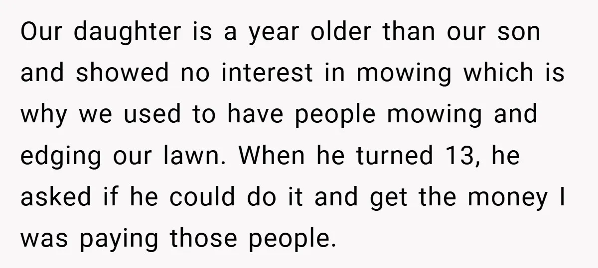 Our daughter is a year older than our son and showed no interest in mowing which is why we used to have people mowing and edging our lawn. When he...