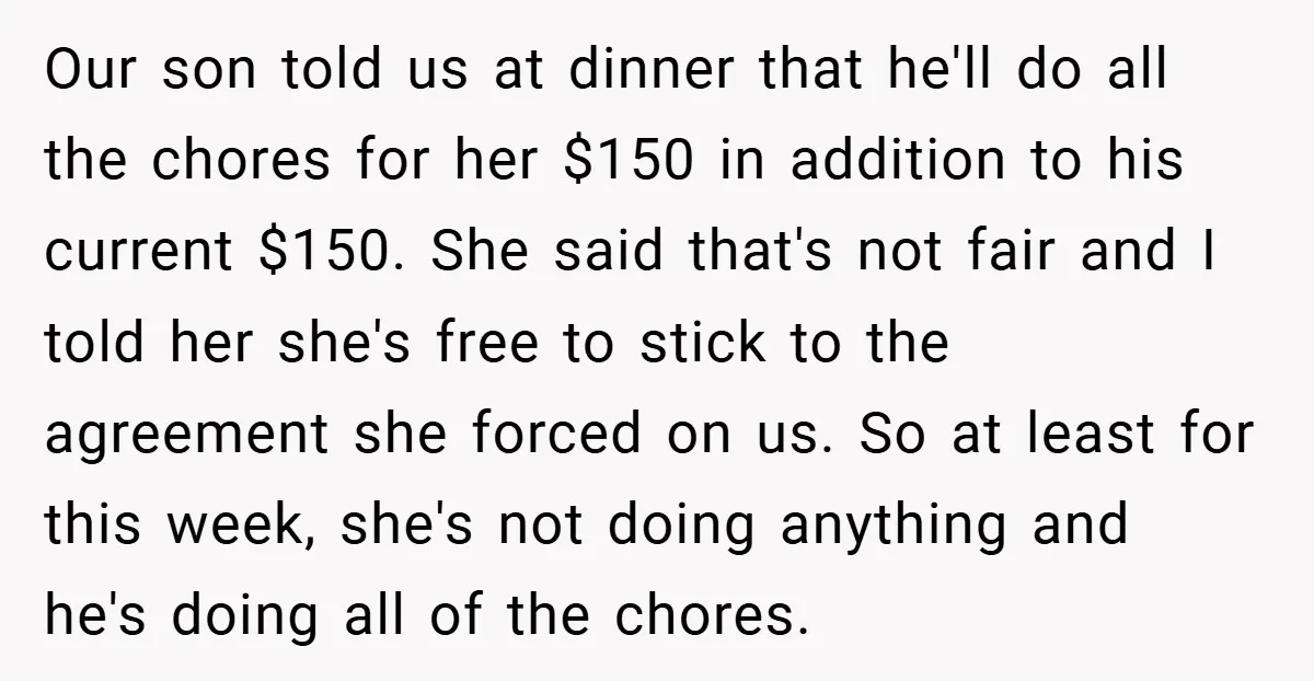 Our son told us at dinner that he'll do all the chores for her $150 in addition to his current $150. She said that's not fair and I told her...