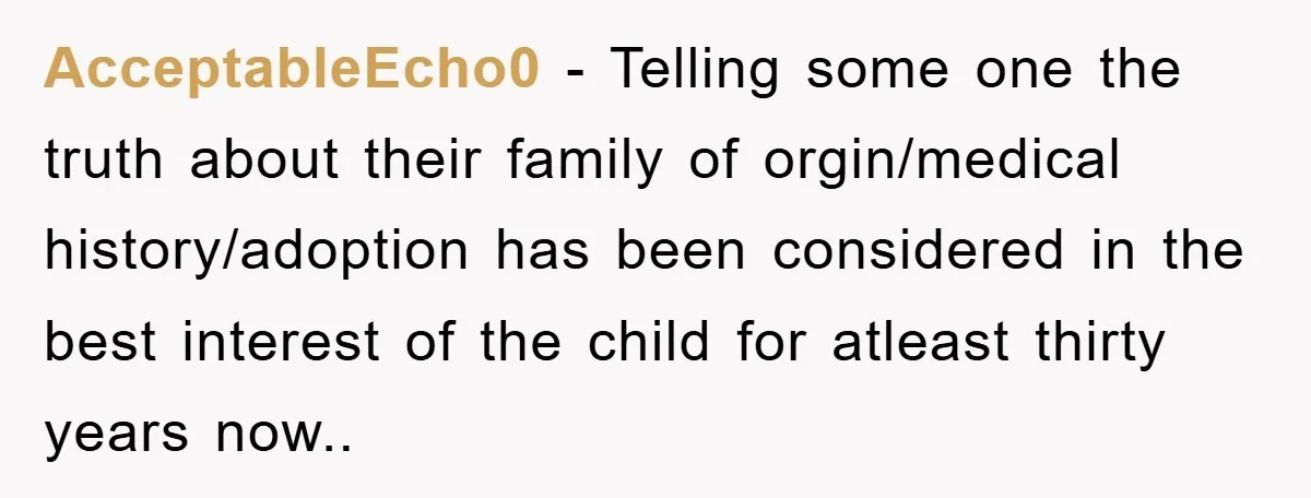 AcceptableEcho0 − Telling some one the truth about their family of orgin/medical history/adoption has been considered in the best interest of the child for atleast thirty years now..