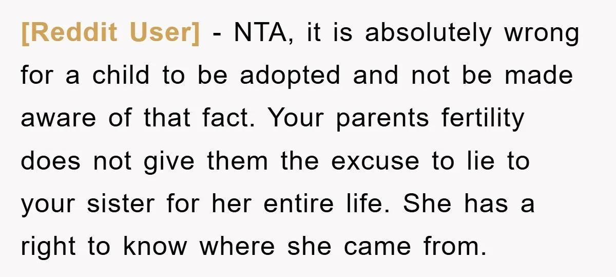 [Reddit User] − NTA, it is absolutely wrong for a child to be adopted and not be made aware of that fact. Your parents fertility does not give them the...