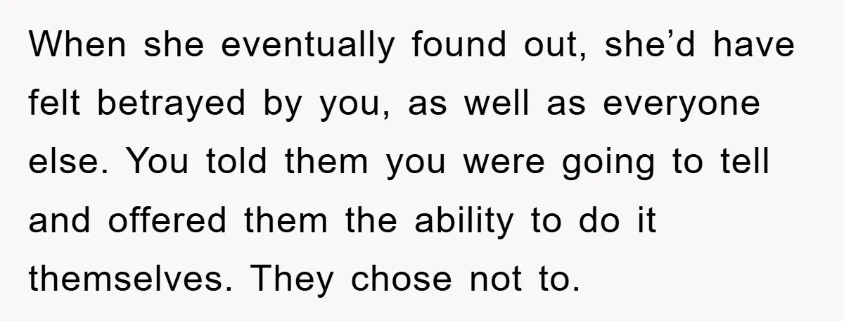 When she eventually found out, she’d have felt betrayed by you, as well as everyone else. You told them you were going to tell and offered them the ability to...