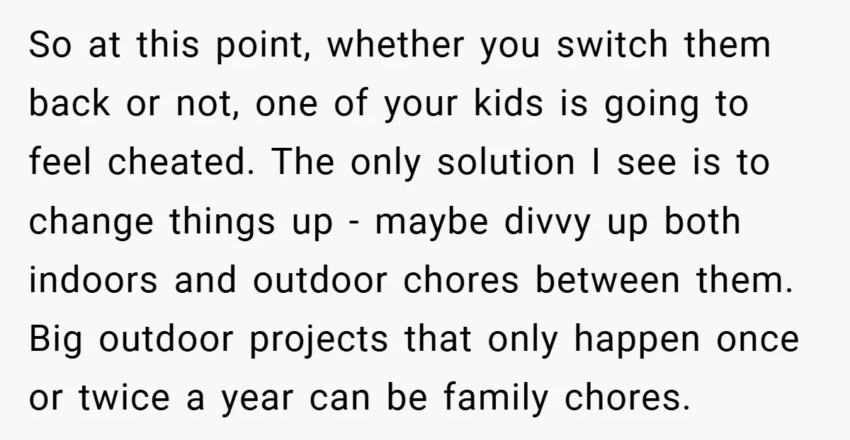 So at this point, whether you switch them back or not, one of your kids is going to feel cheated. The only solution I see is to change things up...