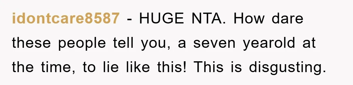 idontcare8587 − HUGE NTA. How dare these people tell you, a seven yearold at the time, to lie like this! This is disgusting.
