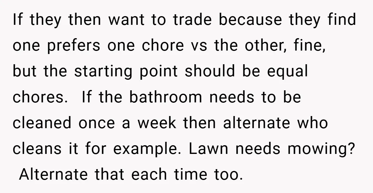 If they then want to trade because they find one prefers one chore vs the other, fine, but the starting point should be equal chores. If the bathroom needs to...