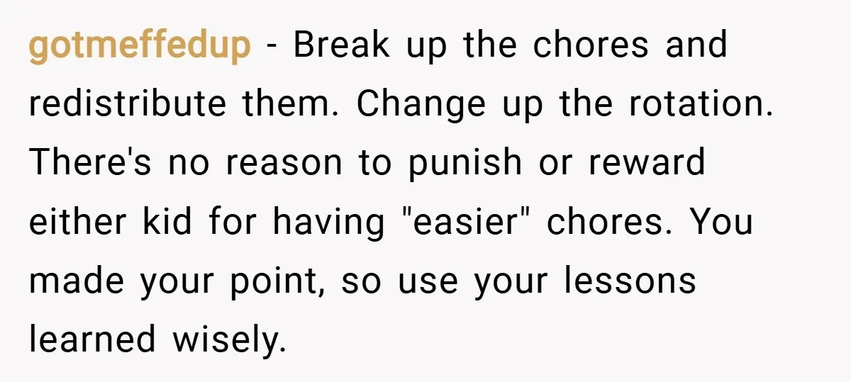 gotmeffedup − Break up the chores and redistribute them. Change up the rotation. There's no reason to punish or reward either kid for having "easier" chores. You made your point,...