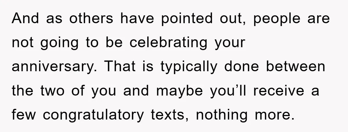 And as others have pointed out, people are not going to be celebrating your anniversary. That is typically done between the two of you and maybe you’ll receive a few...